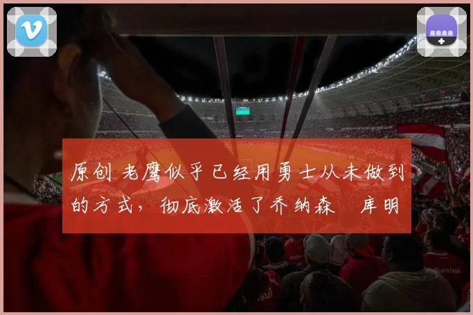 原创 老鹰似乎已经用勇士从未做到的方式，彻底激活了乔纳森・库明加