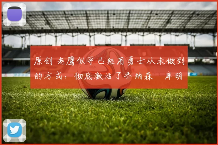 原创 老鹰似乎已经用勇士从未做到的方式,彻底激活了乔纳森・库明加