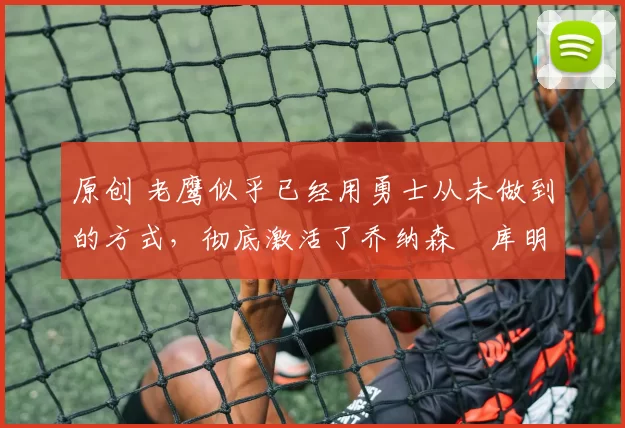 原创 老鹰似乎已经用勇士从未做到的方式,彻底激活了乔纳森・库明加