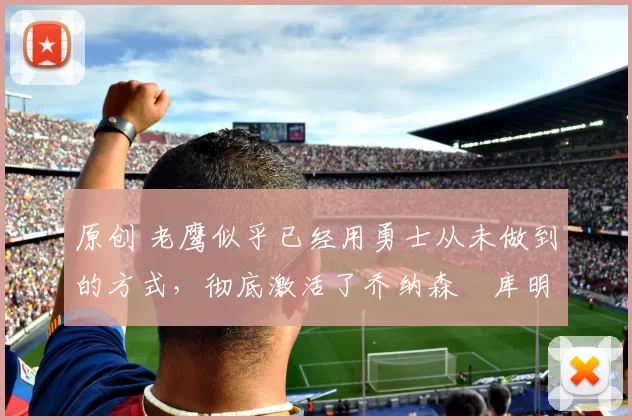 原创 老鹰似乎已经用勇士从未做到的方式，彻底激活了乔纳森・库明加