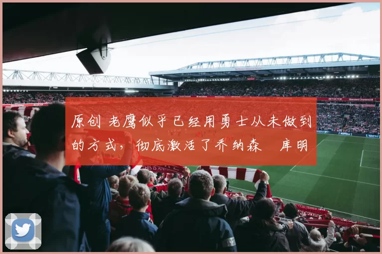 原创 老鹰似乎已经用勇士从未做到的方式,彻底激活了乔纳森・库明加