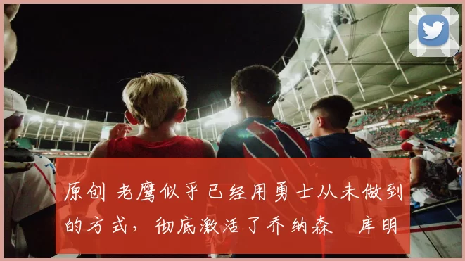 原创 老鹰似乎已经用勇士从未做到的方式，彻底激活了乔纳森・库明加