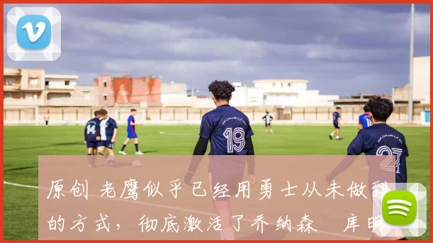 原创 老鹰似乎已经用勇士从未做到的方式，彻底激活了乔纳森・库明加