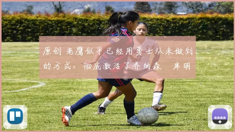 原创 老鹰似乎已经用勇士从未做到的方式，彻底激活了乔纳森・库明加