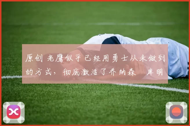 原创 老鹰似乎已经用勇士从未做到的方式，彻底激活了乔纳森・库明加