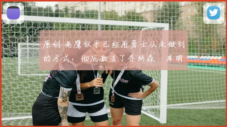 原创 老鹰似乎已经用勇士从未做到的方式，彻底激活了乔纳森・库明加