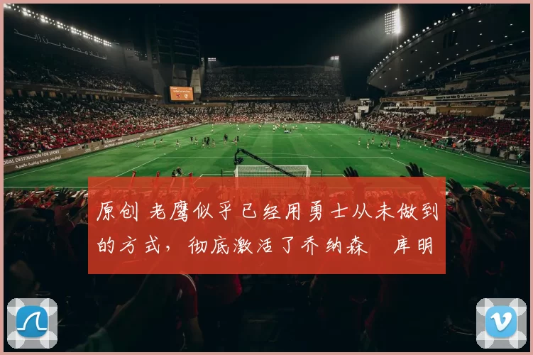 原创 老鹰似乎已经用勇士从未做到的方式，彻底激活了乔纳森・库明加