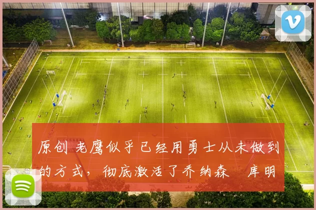 原创 老鹰似乎已经用勇士从未做到的方式，彻底激活了乔纳森・库明加