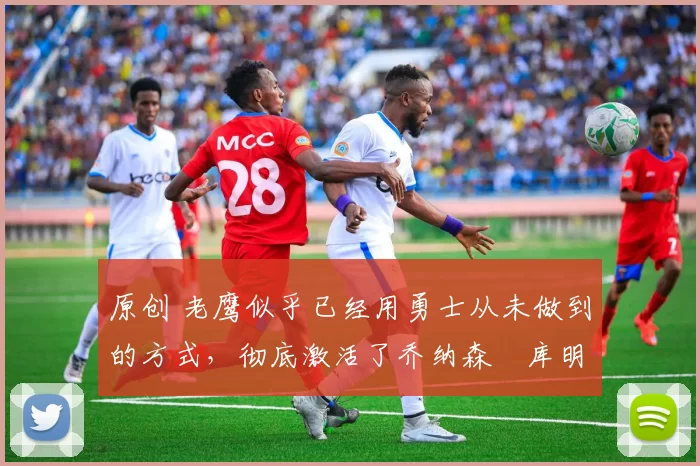原创 老鹰似乎已经用勇士从未做到的方式,彻底激活了乔纳森・库明加