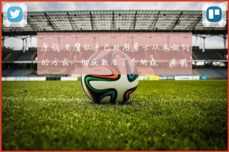 原创 老鹰似乎已经用勇士从未做到的方式，彻底激活了乔纳森・库明加