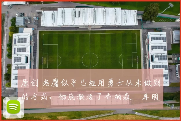 原创 老鹰似乎已经用勇士从未做到的方式,彻底激活了乔纳森・库明加