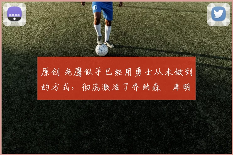 原创 老鹰似乎已经用勇士从未做到的方式，彻底激活了乔纳森・库明加