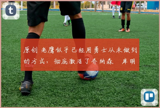 原创 老鹰似乎已经用勇士从未做到的方式,彻底激活了乔纳森・库明加