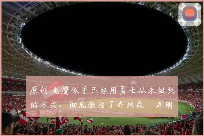 原创 老鹰似乎已经用勇士从未做到的方式,彻底激活了乔纳森・库明加