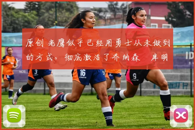 原创 老鹰似乎已经用勇士从未做到的方式，彻底激活了乔纳森・库明加