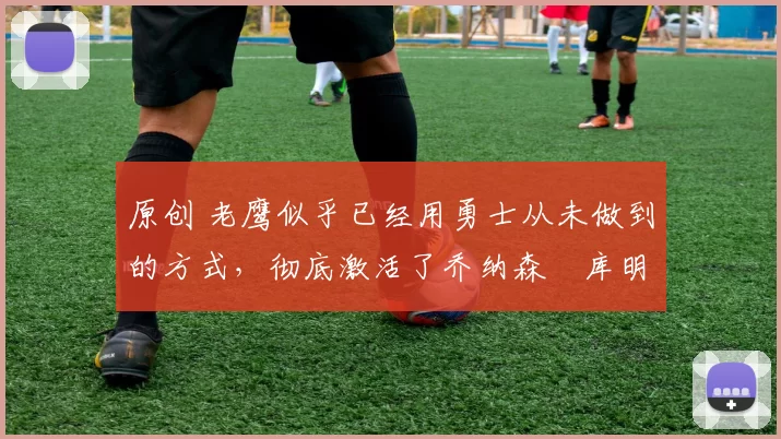 原创 老鹰似乎已经用勇士从未做到的方式,彻底激活了乔纳森・库明加