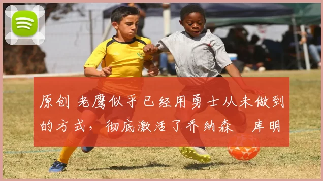 原创 老鹰似乎已经用勇士从未做到的方式,彻底激活了乔纳森・库明加