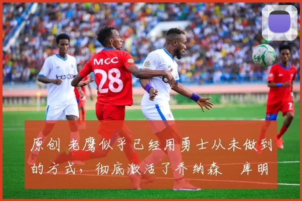 原创 老鹰似乎已经用勇士从未做到的方式，彻底激活了乔纳森・库明加