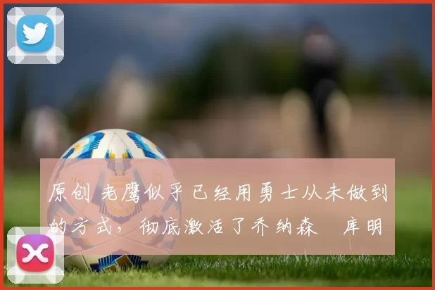 原创 老鹰似乎已经用勇士从未做到的方式,彻底激活了乔纳森・库明加