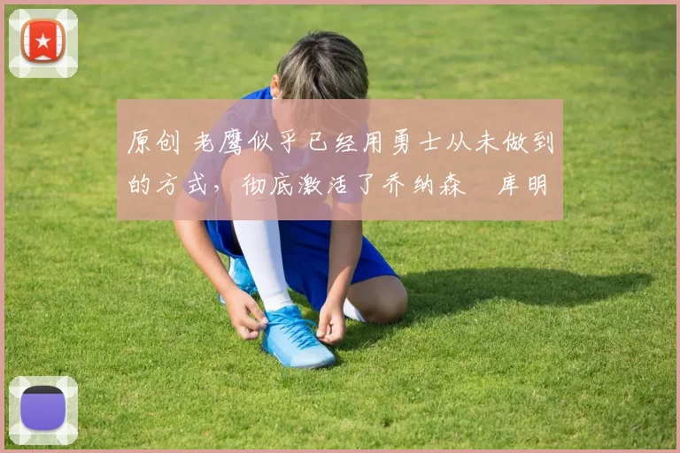 原创 老鹰似乎已经用勇士从未做到的方式，彻底激活了乔纳森・库明加