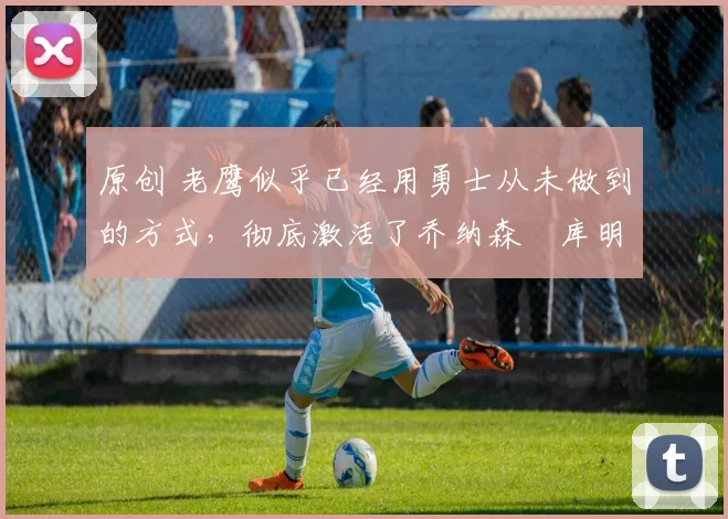 原创 老鹰似乎已经用勇士从未做到的方式，彻底激活了乔纳森・库明加