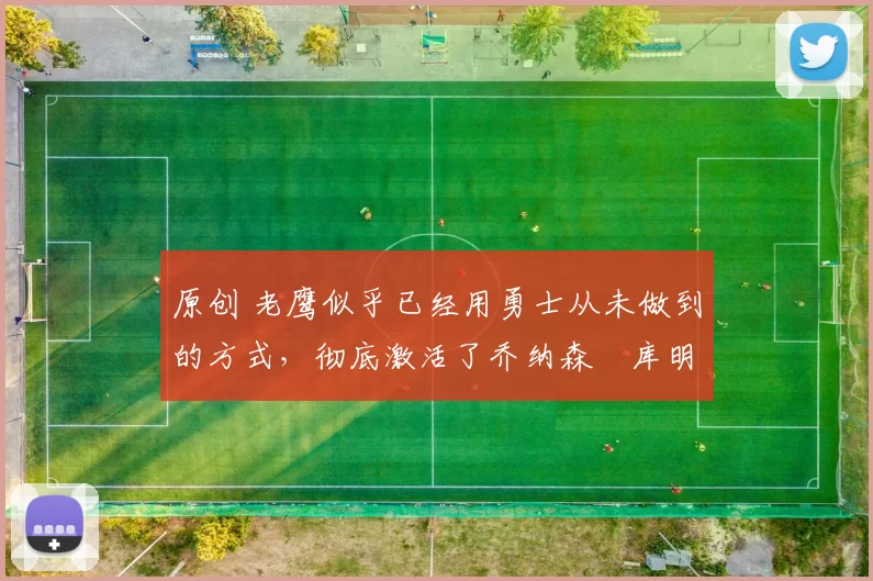 原创 老鹰似乎已经用勇士从未做到的方式，彻底激活了乔纳森・库明加