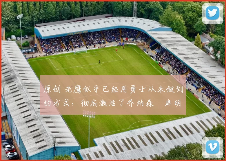 原创 老鹰似乎已经用勇士从未做到的方式,彻底激活了乔纳森・库明加