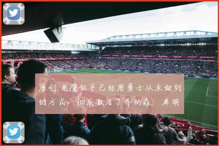 原创 老鹰似乎已经用勇士从未做到的方式，彻底激活了乔纳森・库明加