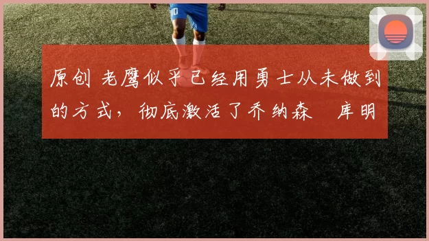 原创 老鹰似乎已经用勇士从未做到的方式，彻底激活了乔纳森・库明加