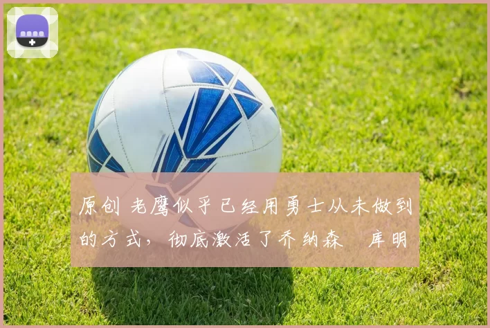 原创 老鹰似乎已经用勇士从未做到的方式，彻底激活了乔纳森・库明加