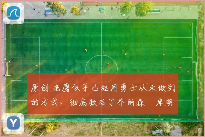 原创 老鹰似乎已经用勇士从未做到的方式，彻底激活了乔纳森・库明加