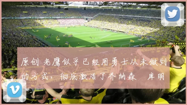 原创 老鹰似乎已经用勇士从未做到的方式,彻底激活了乔纳森・库明加