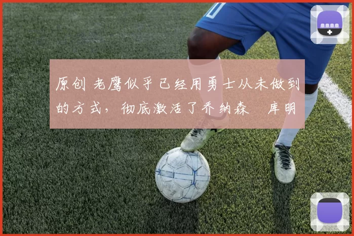 原创 老鹰似乎已经用勇士从未做到的方式，彻底激活了乔纳森・库明加