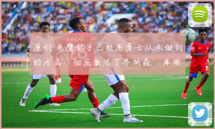 原创 老鹰似乎已经用勇士从未做到的方式，彻底激活了乔纳森・库明加