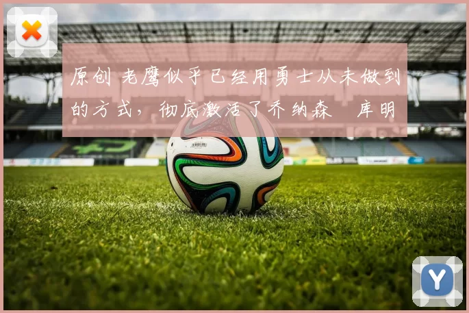 原创 老鹰似乎已经用勇士从未做到的方式，彻底激活了乔纳森・库明加