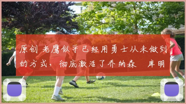 原创 老鹰似乎已经用勇士从未做到的方式，彻底激活了乔纳森・库明加