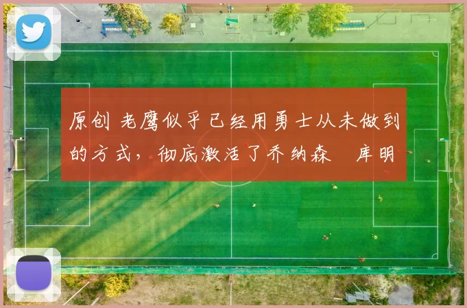 原创 老鹰似乎已经用勇士从未做到的方式,彻底激活了乔纳森・库明加