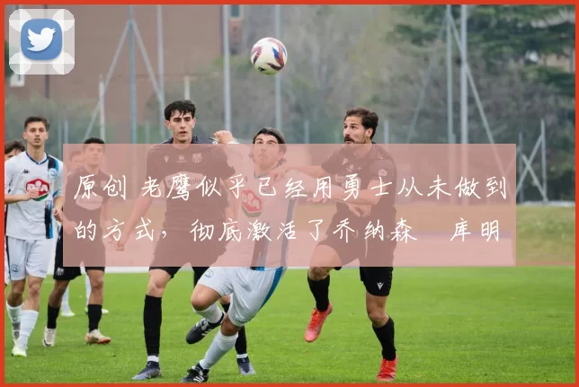 原创 老鹰似乎已经用勇士从未做到的方式,彻底激活了乔纳森・库明加