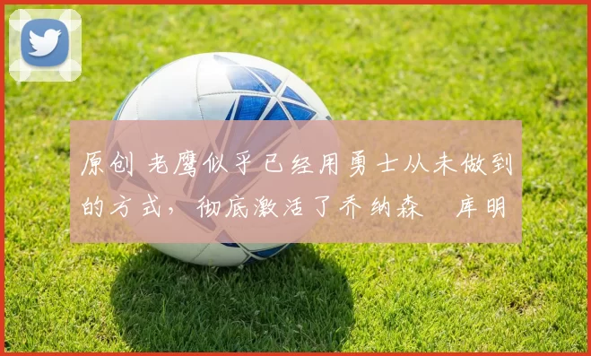 原创 老鹰似乎已经用勇士从未做到的方式，彻底激活了乔纳森・库明加