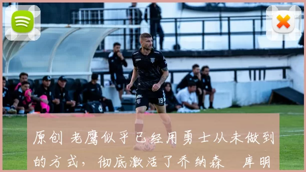 原创 老鹰似乎已经用勇士从未做到的方式,彻底激活了乔纳森・库明加