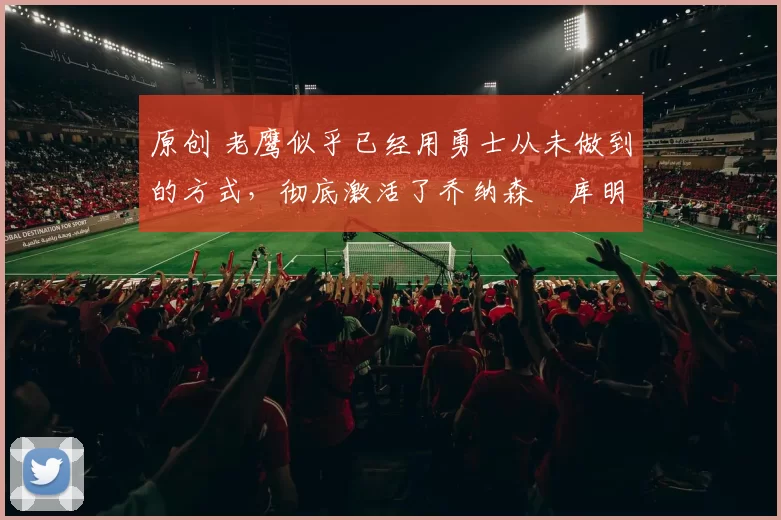 原创 老鹰似乎已经用勇士从未做到的方式,彻底激活了乔纳森・库明加