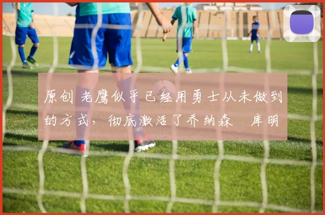 原创 老鹰似乎已经用勇士从未做到的方式,彻底激活了乔纳森・库明加