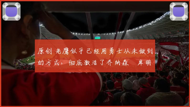 原创 老鹰似乎已经用勇士从未做到的方式,彻底激活了乔纳森・库明加