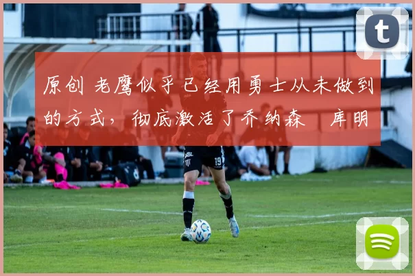 原创 老鹰似乎已经用勇士从未做到的方式，彻底激活了乔纳森・库明加