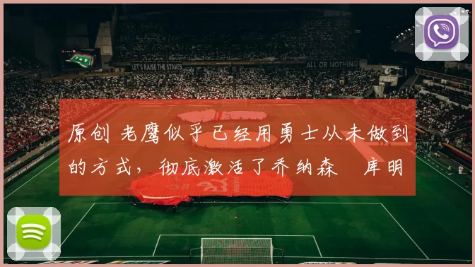 原创 老鹰似乎已经用勇士从未做到的方式，彻底激活了乔纳森・库明加