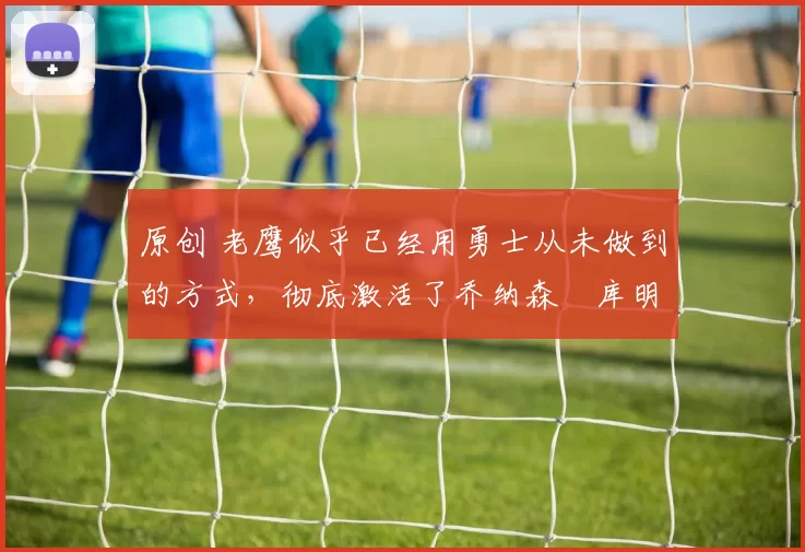 原创 老鹰似乎已经用勇士从未做到的方式，彻底激活了乔纳森・库明加