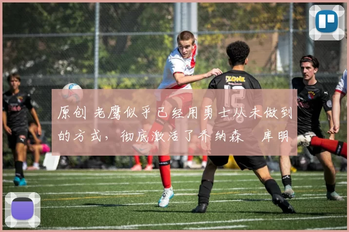 原创 老鹰似乎已经用勇士从未做到的方式,彻底激活了乔纳森・库明加