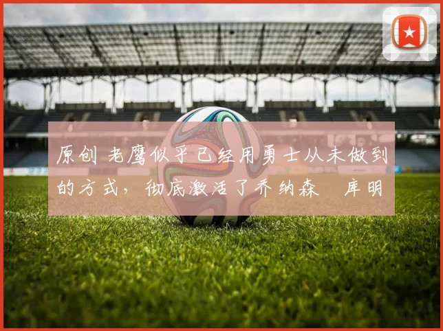 原创 老鹰似乎已经用勇士从未做到的方式,彻底激活了乔纳森・库明加