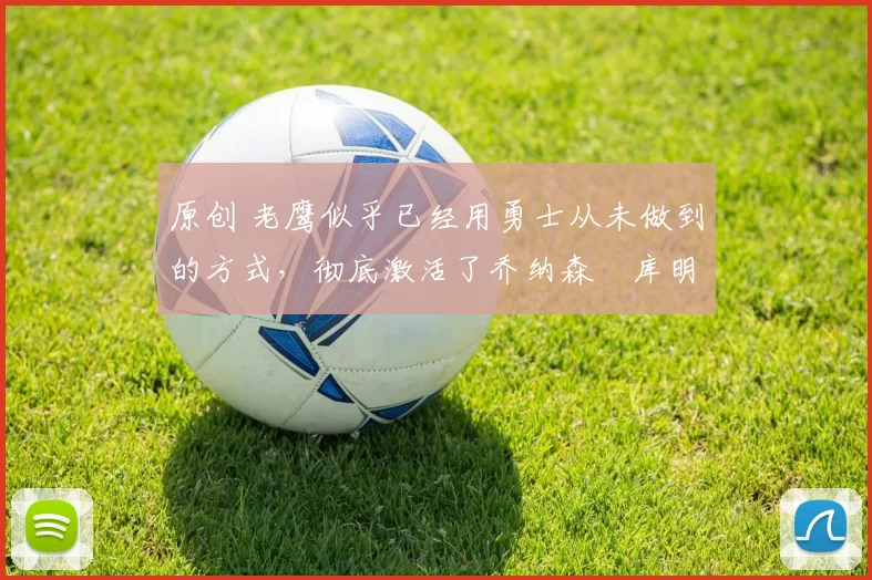 原创 老鹰似乎已经用勇士从未做到的方式,彻底激活了乔纳森・库明加