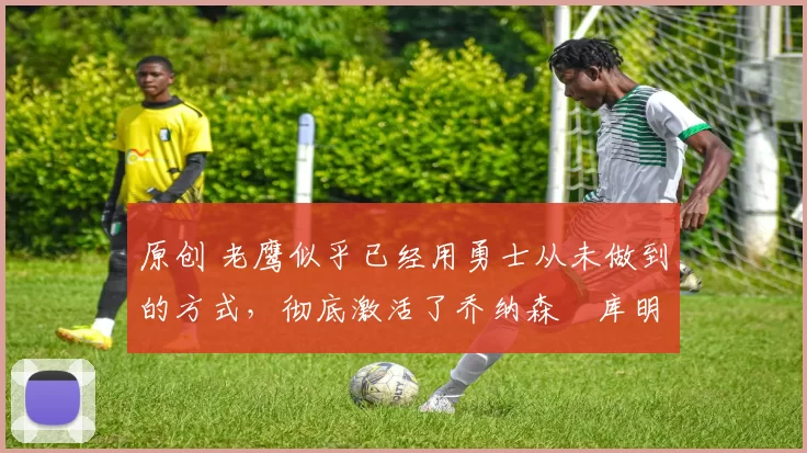 原创 老鹰似乎已经用勇士从未做到的方式,彻底激活了乔纳森・库明加